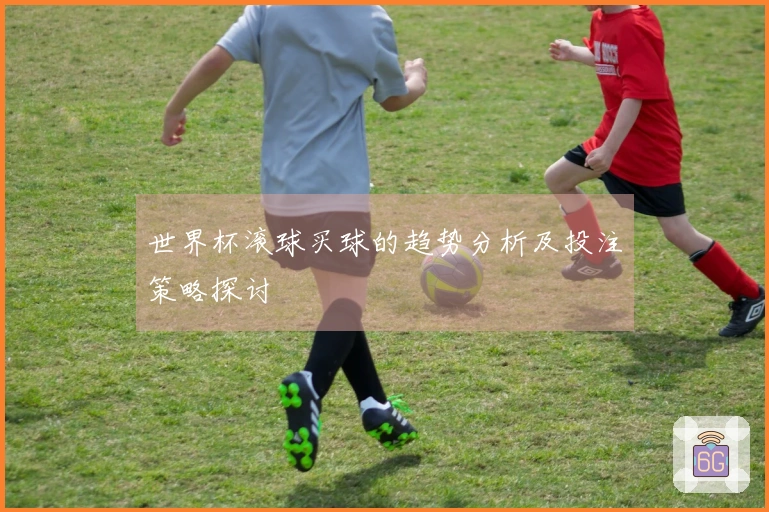 世界杯滚球买球的趋势分析及投注策略探讨