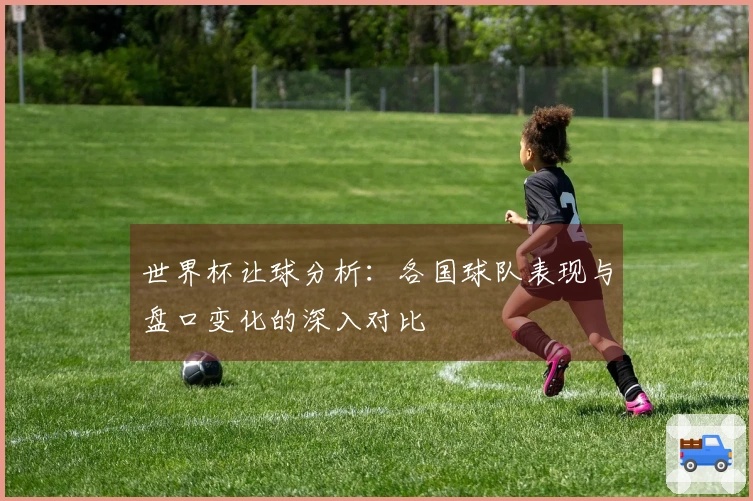 世界杯让球分析：各国球队表现与盘口变化的深入对比